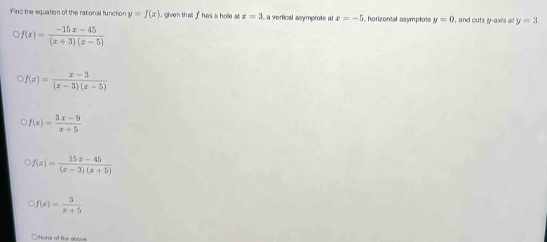 Find the equation of the rational function y=f(x) , given that f has a hole at x=3 , a vertical asymptote at x=-5 , horizontal asymptote y=0 , and cuts y-axis at y=3.
f(x)= (-15x-45)/(x+3)(x-5) 
f(x)= (x-3)/(x-3)(x-5) 
f(x)= (3x-9)/x+5 
f(x)= (15x-45)/(x-3)(x+5) 
f(x)= 3/x+5 
None of the above