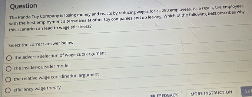 Question
The Panda Toy Company is losing money and reacts by reducing wages for all 250 employees. As a result, the employees
with the best employment alternatives at other toy companies end up leaving. Which of the following best describes why
this scenario can lead to wage stickiness?
Select the correct answer below:
the adverse selection of wage cuts argument
the insider-outsider model
the relative wage coordination argument
efficiency wage theory
FEEDBACK MORE INSTRUCTION SUI