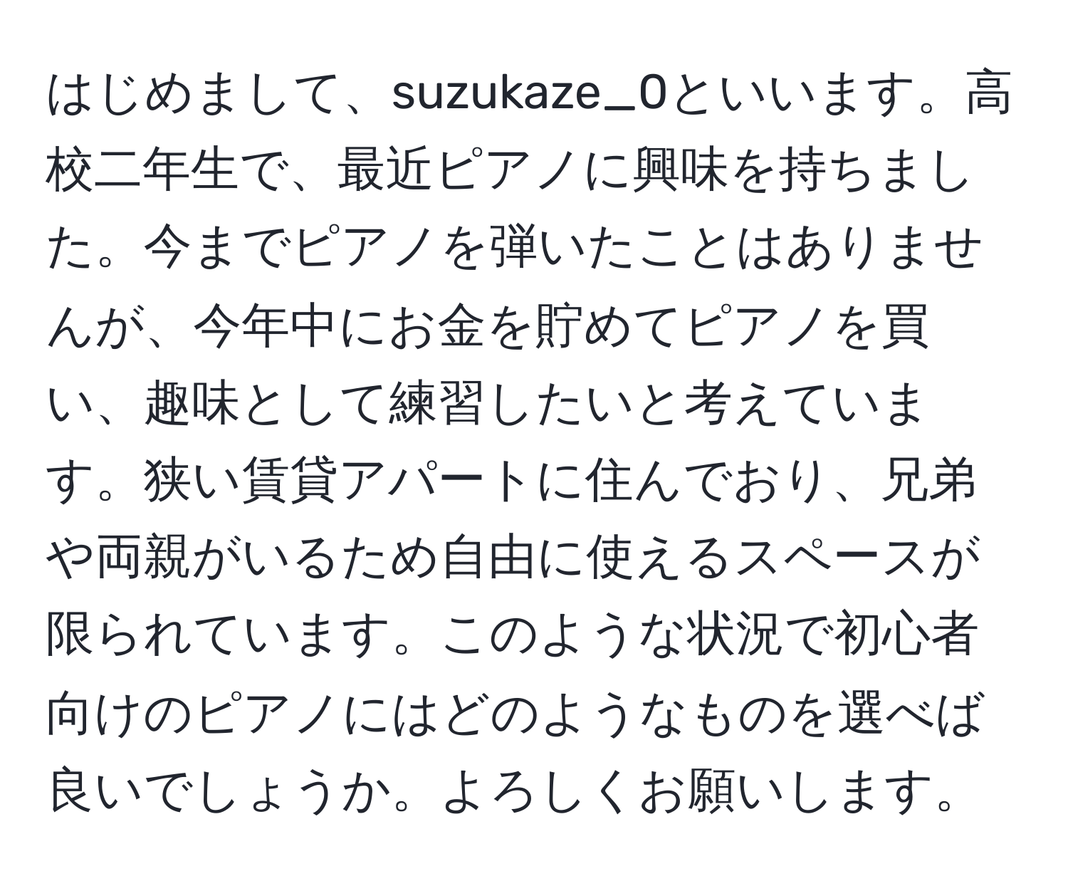 はじめまして、suzukaze_0といいます。高校二年生で、最近ピアノに興味を持ちました。今までピアノを弾いたことはありませんが、今年中にお金を貯めてピアノを買い、趣味として練習したいと考えています。狭い賃貸アパートに住んでおり、兄弟や両親がいるため自由に使えるスペースが限られています。このような状況で初心者向けのピアノにはどのようなものを選べば良いでしょうか。よろしくお願いします。