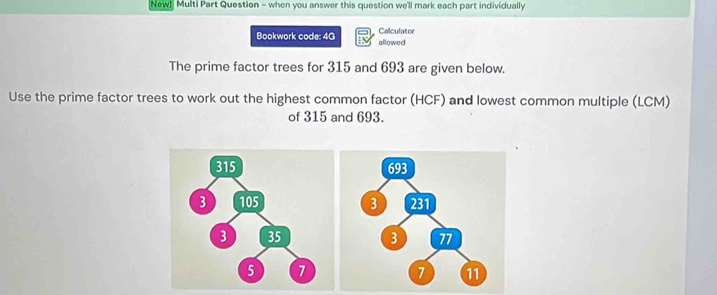 New! Multi Part Question - when you answer this question we'll mark each part individually 
Calculator 
Bookwork code: 4G allowed 
The prime factor trees for 315 and 693 are given below. 
Use the prime factor trees to work out the highest common factor (HCF) and lowest common multiple (LCM) 
of 315 and 693.