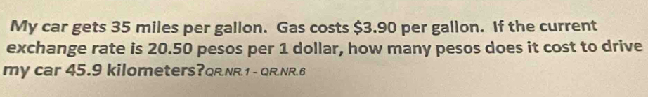 My car gets 35 miles per gallon. Gas costs $3.90 per gallon. If the current 
exchange rate is 20.50 pesos per 1 dollar, how many pesos does it cost to drive 
my car 45.9 kilometers?QR.NR.1 - QR.NR.6