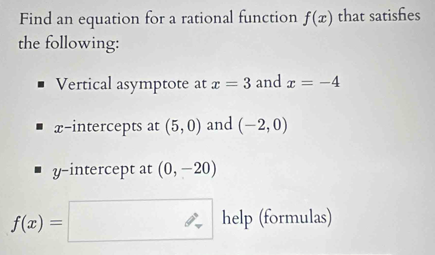 Find an equation for a rational function f(x) that satishes 
the following: 
Vertical asymptote at x=3 and x=-4
x-intercepts at (5,0) and (-2,0)
y-intercept at (0,-20)
f(x)=□ help(formul as)