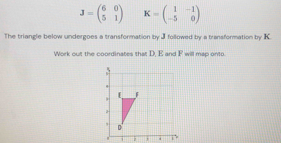 J=beginpmatrix 6&0 5&1endpmatrix K=beginpmatrix 1&-1 -5&0endpmatrix
The triangle below undergoes a transformation by J followed by a transformation by K.
Work out the coordinates that D, E and F will map onto
i 2 3 4