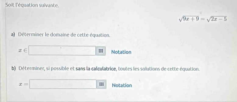 Soit l'équation suivante.
sqrt(9x+9)=sqrt(2x-5)
a) Déterminer le domaine de cette équation.
x∈ □ = Notation 
b) Déterminer, si possible et sans la calculatrice, toutes les solutions de cette équation.
x=□ iii Notation