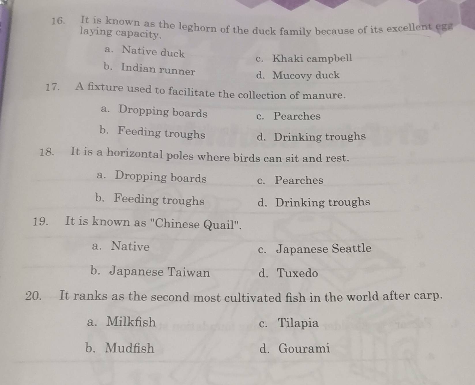 It is known as the leghorn of the duck family because of its excellent egg
laying capacity.
a. Native duck
c. Khaki campbell
b. Indian runner
d. Mucovy duck
17. A fixture used to facilitate the collection of manure.
a. Dropping boards
c. Pearches
b. Feeding troughs
d. Drinking troughs
18. It is a horizontal poles where birds can sit and rest.
a. Dropping boards c. Pearches
b. Feeding troughs
d. Drinking troughs
19. It is known as "Chinese Quail".
a. Native
c. Japanese Seattle
b. Japanese Taiwan d. Tuxedo
20. It ranks as the second most cultivated fish in the world after carp.
a. Milkfish c. Tilapia
b. Mudfish d. Gourami
