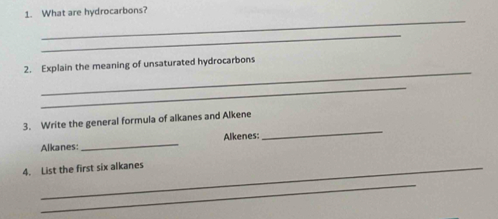 What are hydrocarbons? 
_ 
_ 
_ 
2. Explain the meaning of unsaturated hydrocarbons 
_ 
3. Write the general formula of alkanes and Alkene 
Alkanes: _Alkenes: 
_ 
4. List the first six alkanes 
_