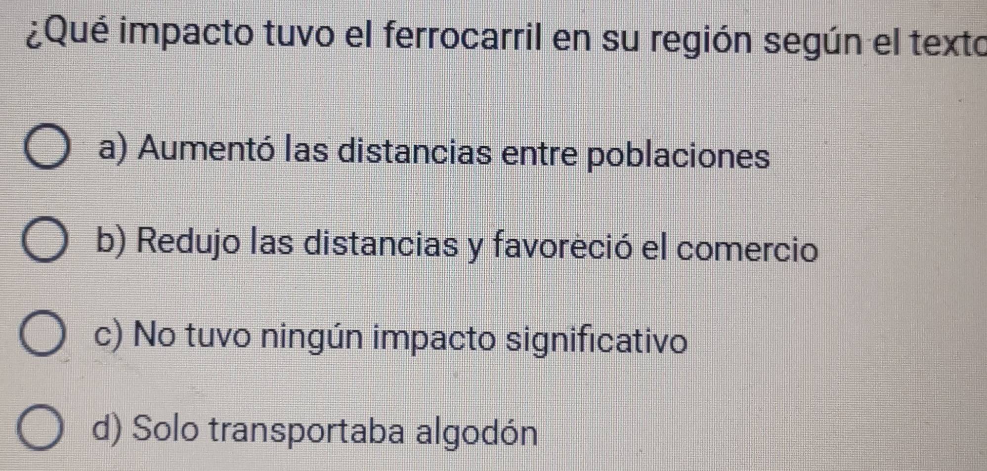 ¿Qué impacto tuvo el ferrocarril en su región según el texto
a) Aumentó las distancias entre poblaciones
b) Redujo las distancias y favoreció el comercio
c) No tuvo ningún impacto significativo
d) Solo transportaba algodón