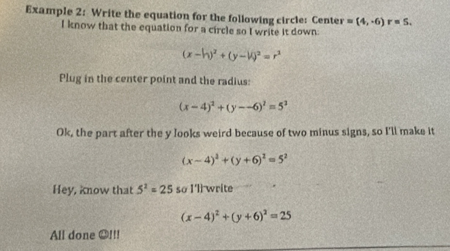 Example 2: Write the equation for the following circle: Center =(4,-6) r=S. 
I know that the equation for a circle so I write it down:
(x-h)^2+(y-h)^2=r^2
Plug in the center point and the radius:
(x-4)^2+(y--6)^2=5^2
Ok, the part after the y looks weird because of two minus signs, so I'll make it
(x-4)^2+(y+6)^2=5^2
Hey, know that 5^2=25 so I'll write
(x-4)^2+(y+6)^2=25
All done oplus 111