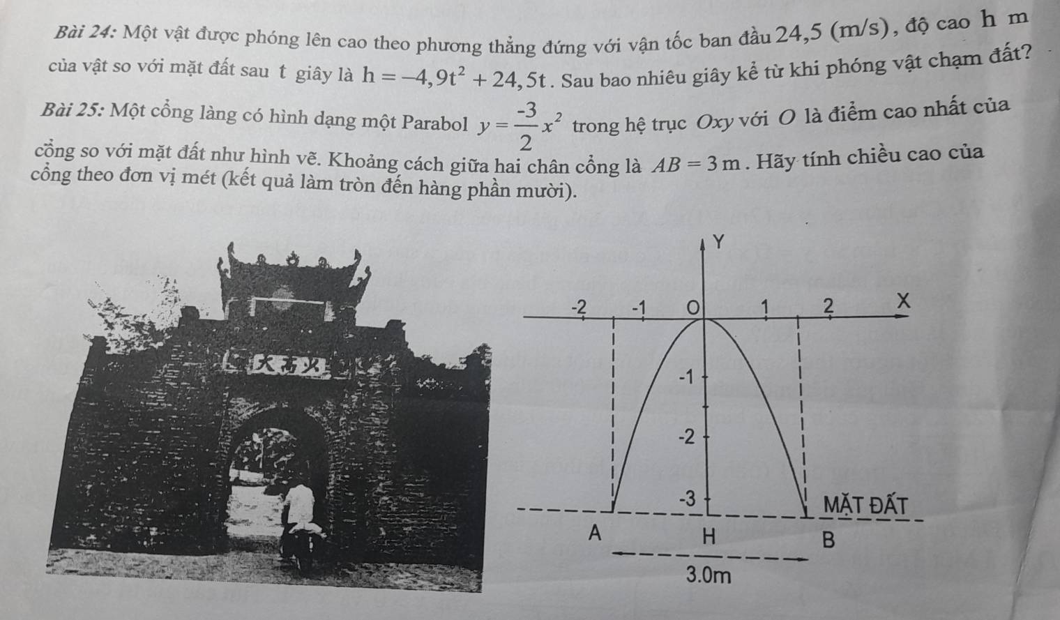 Một vật được phóng lên cao theo phương thẳng đứng với vận tốc ban đầu 24,5 (m/s), độ cao h m 
của vật so với mặt đất sau t giây là h=-4,9t^2+24,5t. Sau bao nhiêu giây kể từ khi phóng vật chạm đất? 
Bài 25: Một cổng làng có hình dạng một Parabol y= (-3)/2 x^2 trong hệ trục Oxy với O là điểm cao nhất của 
cổng so với mặt đất như hình vẽ. Khoảng cách giữa hai chân cổng là AB=3m. Hãy tính chiều cao của 
cổng theo đơn vị mét (kết quả làm tròn đến hàng phần mười).