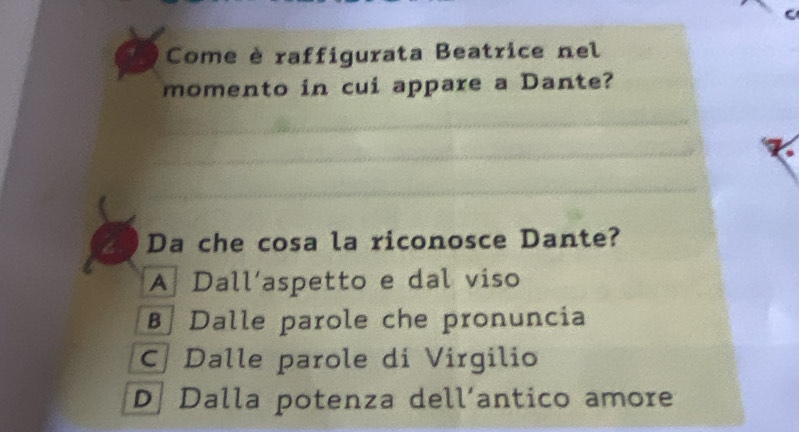 Come è raffigurata Beatrice nel
momento in cui appare a Dante?
Da che cosa la riconosce Dante?
A Dall’aspetto e dal viso
B Dalle parole che pronuncia
C Dalle parole di Virgilio
D. Dalla potenza dell‘antico amore