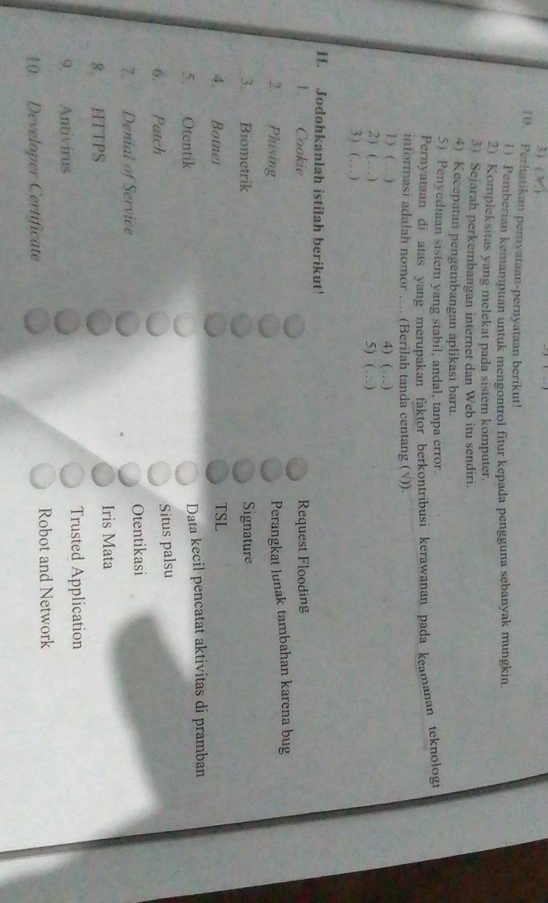 ( 
10. Perhatikan pernyataan-pernyataan berikut! 
1) Pemberian kemampuan untuk mengontrol fitur kepada pengguna sebanyak mungkin. 
2) Kompleksitas yang melekat pada sistem komputer. 
3) Sejarah perkembangan internet dan Web itu sendiri. 
4) Kecepatan pengembangan aplikasi baru. 
5) Penyediaan sistem yang stabil, andal, tanpa error. 
Pernyataan di atas yang merupakan faktor berkontribusi kerawanan pada keamanan teknologi 
informasi adalah nomor .... (Berilah tanda centang (√)). 
1 ) ( . ) 4) (…) 
2)( … ) 5) (…) 
3) ( …) 
H. Jodohkanlah istilah berikut! 
1. Cookie Request Flooding 
2. Phising 
Perangkat lunak tambahan karena bug 
3. Biometrik Signature 
4. Botnet TSL 
5. Otentik Data kecil pencatat aktivitas di pramban 
6. Patch 
Situs palsu 
7 Denial of Service Otentikasi 
8 HTTPS 
Iris Mata 
9. Antivirus Trusted Application 
10. Developer Certificate Robot and Network