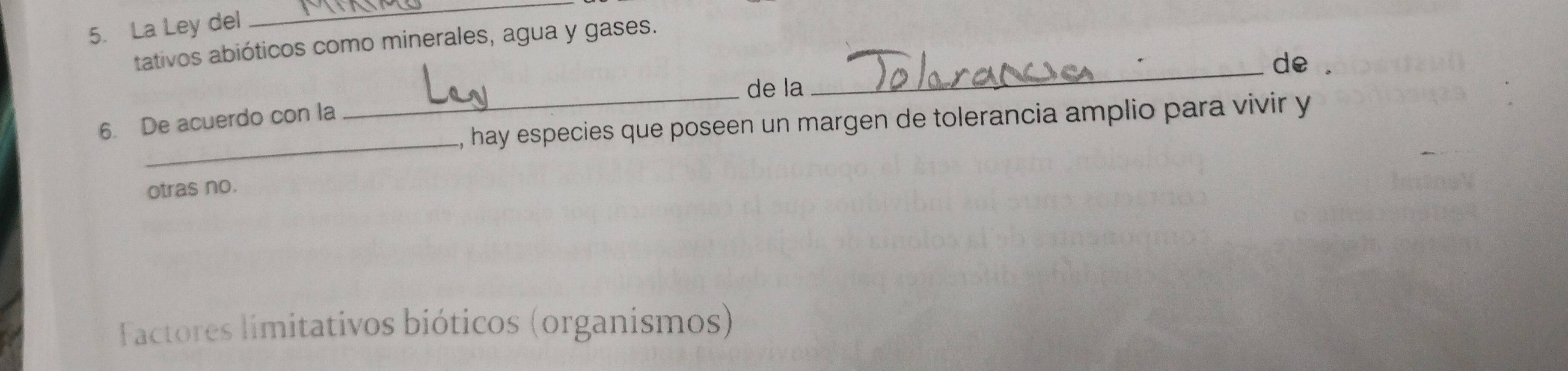 La Ley del 
_ 
tativos abióticos como minerales, agua y gases. 
_de 
_de la 
_ 
, hay especies que poseen un margen de tolerancia amplio para vivir y 
6. De acuerdo con la 
otras no. 
Factores limitativos bióticos (organismos)