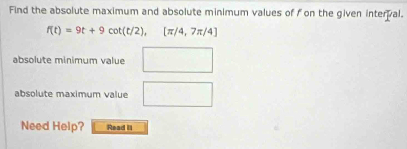 Find the absolute maximum and absolute minimum values of fon the given interal.
f(t)=9t+9cot (t/2), [π /4,7π /4]
^□  
absolute minimum value 
absolute maximum value a_1= (n(n+1))/2 
∴ △ ADE=△ ABC
Need Help? Read It