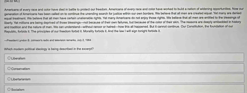 (64.82 MC)
Americans of every race and color have died in battle to protect our freedom. Americans of every race and color have worked to build a nation of widening opportunities. Now our
generation of Americans has been called on to continue the unending search for justice within our own borders. We believe that all men are created equal. Yet many are denied
equal treatment. We believe that all men have certain unalienable rights. Yet many Americans do not enjoy those rights. We believe that all men are entitled to the blessings of
liberty. Yet millions are being deprived of those blessings—not because of their own failures, but because of the color of their skin. The reasons are deeply embedded in history
and tradition and the nature of man. We can understand—without rancor or hatred—how this all happened. But it cannot continue. Our Constitution, the foundation of our
Republic, forbids it. The principles of our freedom forbid it. Morality forbids it. And the law I will sign tonight forbids it.
—President Lyndon B. Johnson's radio and television remarks, July 2, 1964
Which modern political ideology is being described in the excerpt?
Liberalism
Conservatism
Libertarianism
Socialism