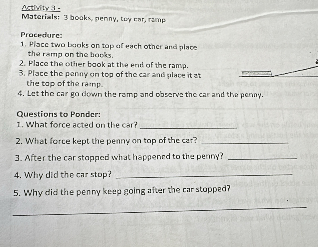 Activity 3 - 
Materials: 3 books, penny, toy car, ramp 
Procedure: 
1. Place two books on top of each other and place 
the ramp on the books. 
2. Place the other book at the end of the ramp. 
3. Place the penny on top of the car and place it at 
the top of the ramp. 
4. Let the car go down the ramp and observe the car and the penny. 
Questions to Ponder: 
1. What force acted on the car?_ 
2. What force kept the penny on top of the car?_ 
3. After the car stopped what happened to the penny?_ 
4. Why did the car stop?_ 
5. Why did the penny keep going after the car stopped? 
_