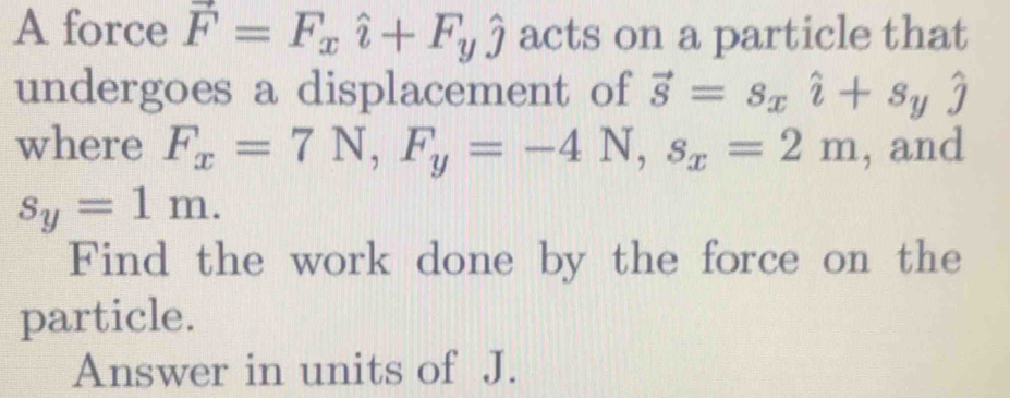 A force vector F=F_xhat i+F_yhat j acts on a particle that 
undergoes a displacement of vector S=s_xhat l+s_yhat j
where F_x=7N, F_y=-4N, s_x=2m , and
s_y=1m. 
Find the work done by the force on the 
particle. 
Answer in units of J.