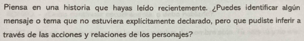 Piensa en una historia que hayas leído recientemente. ¿Puedes identificar algún 
mensaje o tema que no estuviera explícitamente declarado, pero que pudiste inferir a 
través de las acciones y relaciones de los personajes?