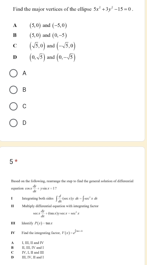 Find the major vertices of the ellipse 5x^2+3y^2-15=0.
A (5,0) and (-5,0)
B (5,0) and (0,-5)
C (sqrt(5),0) and (-sqrt(5),0)
D (0,sqrt(5)) and (0,-sqrt(5))
A
B
C
D
5 *
Based on the following, rearrange the step to find the general solution of differential
equation cos x dy/dx +ysin x=1 ?
I Integrating both sides ∈t  d/dx (sec x)ydx=∈t sec^2xdx
Multiply differential equation with integrating factor
sec x dy/dx +(tan x)ysec x=sec^2x
III Identify P(x)=tan x
IV Find the integrating factor, V(x)=e^(∈t tan xdx)
A I, III, II and IV
B II, III, IV and I
C IV, I, II and III
D III, IV, II and I