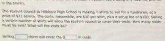 in the blanks. 
The student council at Hillsboro High School is making T-shirts to sell for a fundraiser, at a 
price of : $11 apiece. The costs, meanwhile, are $10 per shirt, plus a setup fee of $150. Selling 
a certain number of shirts will allow the student council to cover their costs. How many shirts 
must be sold? What will the costs be? 
Selling □ shirts will cover the s□ m costs.