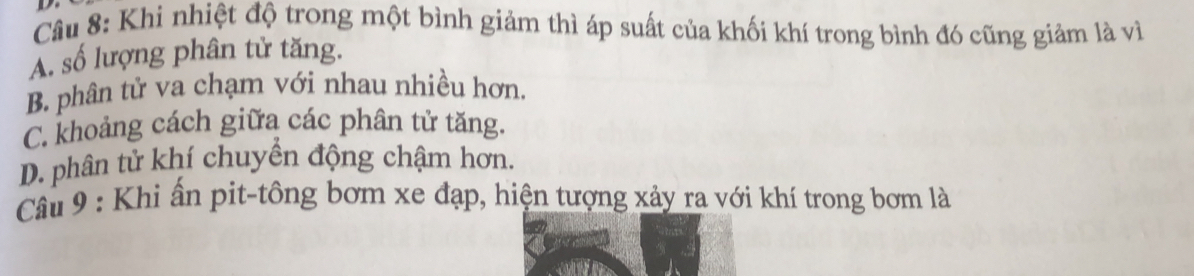 Khi nhiệt độ trong một bình giảm thì áp suất của khối khí trong bình đó cũng giảm là vì
A. số lượng phân tử tăng.
B. phân tử va chạm với nhau nhiều hơn.
C. khoảng cách giữa các phân tử tăng.
D. phân tử khí chuyển động chậm hơn.
Câu 9 : Khi ấn pit-tông bơm xe đạp, hiện tượng xảy ra với khí trong bơm là