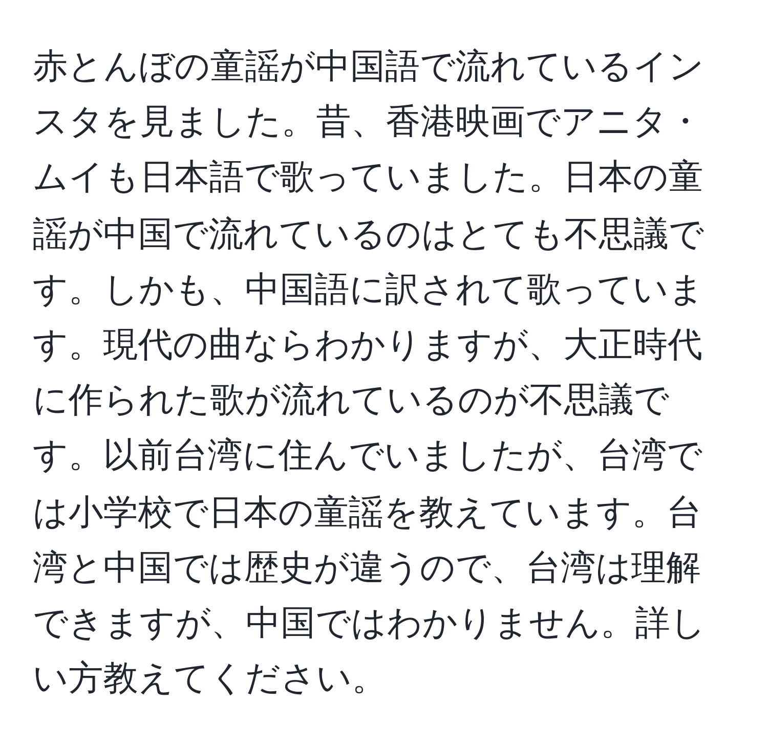 赤とんぼの童謡が中国語で流れているインスタを見ました。昔、香港映画でアニタ・ムイも日本語で歌っていました。日本の童謡が中国で流れているのはとても不思議です。しかも、中国語に訳されて歌っています。現代の曲ならわかりますが、大正時代に作られた歌が流れているのが不思議です。以前台湾に住んでいましたが、台湾では小学校で日本の童謡を教えています。台湾と中国では歴史が違うので、台湾は理解できますが、中国ではわかりません。詳しい方教えてください。