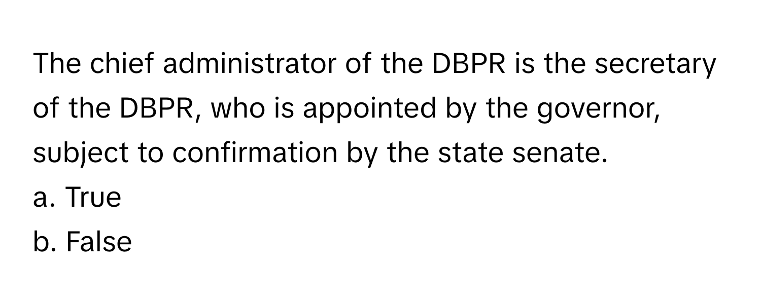 The chief administrator of the DBPR is the secretary of the DBPR, who is appointed by the governor, subject to confirmation by the state senate.

a. True 
b. False