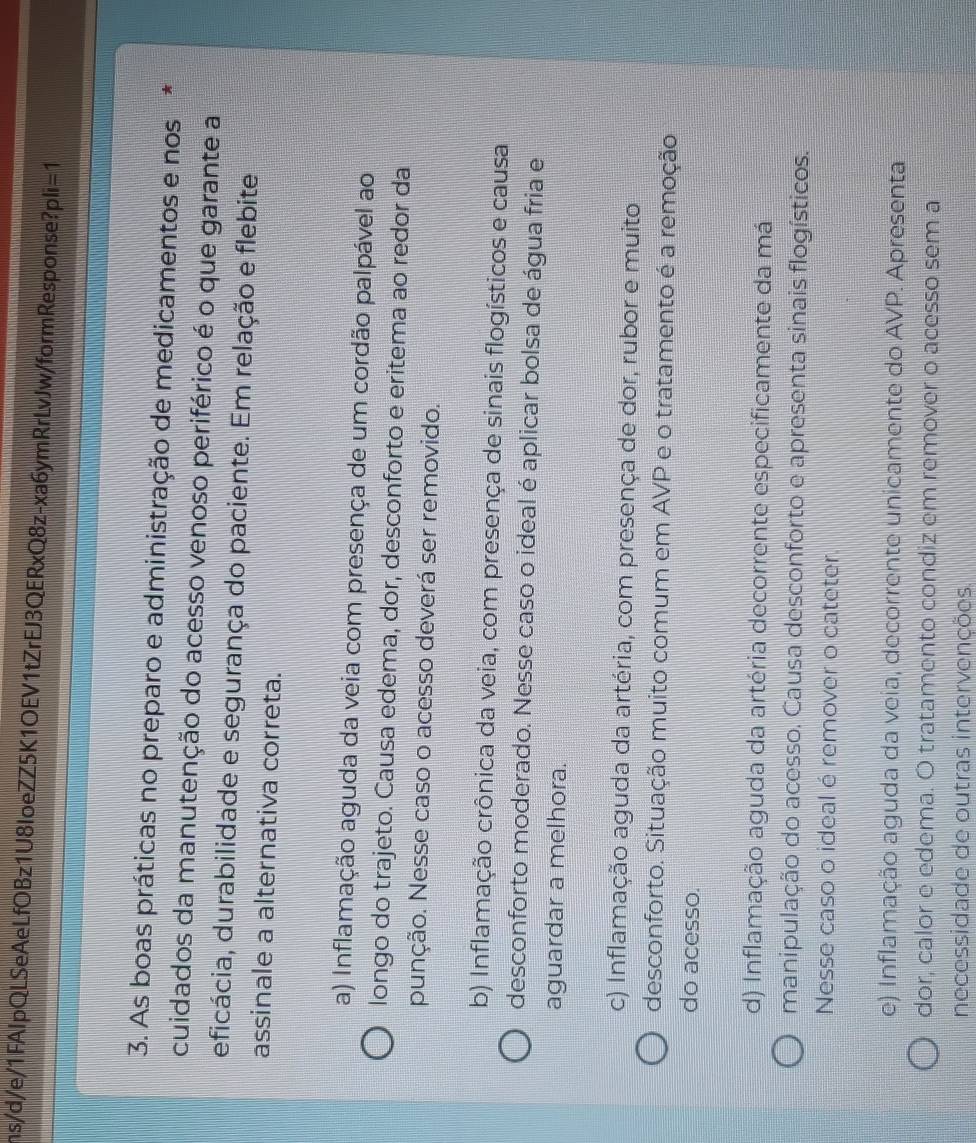 ns/d/e/1FAIpQLSeAeLfOBz1U8IoeZZ5K1OEV1tZrEJ3QERxQ8z-xa6ymRrLvJw/formResponse?p li=1 
3. As boas práticas no preparo e administração de medicamentos e nos ,
cuidados da manutenção do acesso venoso periférico é o que garante a
eficácia, durabilidade e segurança do paciente. Em relação e flebite
assinale a alternativa correta.
a) Inflamação aguda da veia com presença de um cordão palpável ao
longo do trajeto. Causa edema, dor, desconforto e eritema ao redor da
punção. Nesse caso o acesso deverá ser removido.
b) Inflamação crônica da veia, com presença de sinais flogísticos e causa
desconforto moderado. Nesse caso o ideal é aplicar bolsa de água fria e
aguardar a melhora.
c) Inflamação aguda da artéria, com presença de dor, rubor e muito
desconforto. Situação muito comum em AVP e o tratamento é a remoção
do acesso.
d) Inflamação aguda da artéria decorrente especificamente da má
manipulação do acesso. Causa desconforto e apresenta sinais flogísticos.
Nesse caso o ideal é remover o cateter.
e) Inflamação aguda da veia, decorrente unicamente do AVP. Apresenta
dor, calor e edema. O tratamento condiz em remover o acesso sem a
necessidade de outras intervenções.