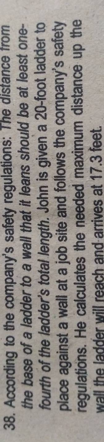 According to the company's safety regulations: The distance from 
the base of a ladder to a wall that it leans should be at least one- 
fourth of the ladder's total length. John is given a 20-foot ladder to 
place against a wall at a job site and follows the company's safety 
regulations. He calculates the needed maximum distance up the 
wall the ladder will reach and arrives at 17.3 feet.