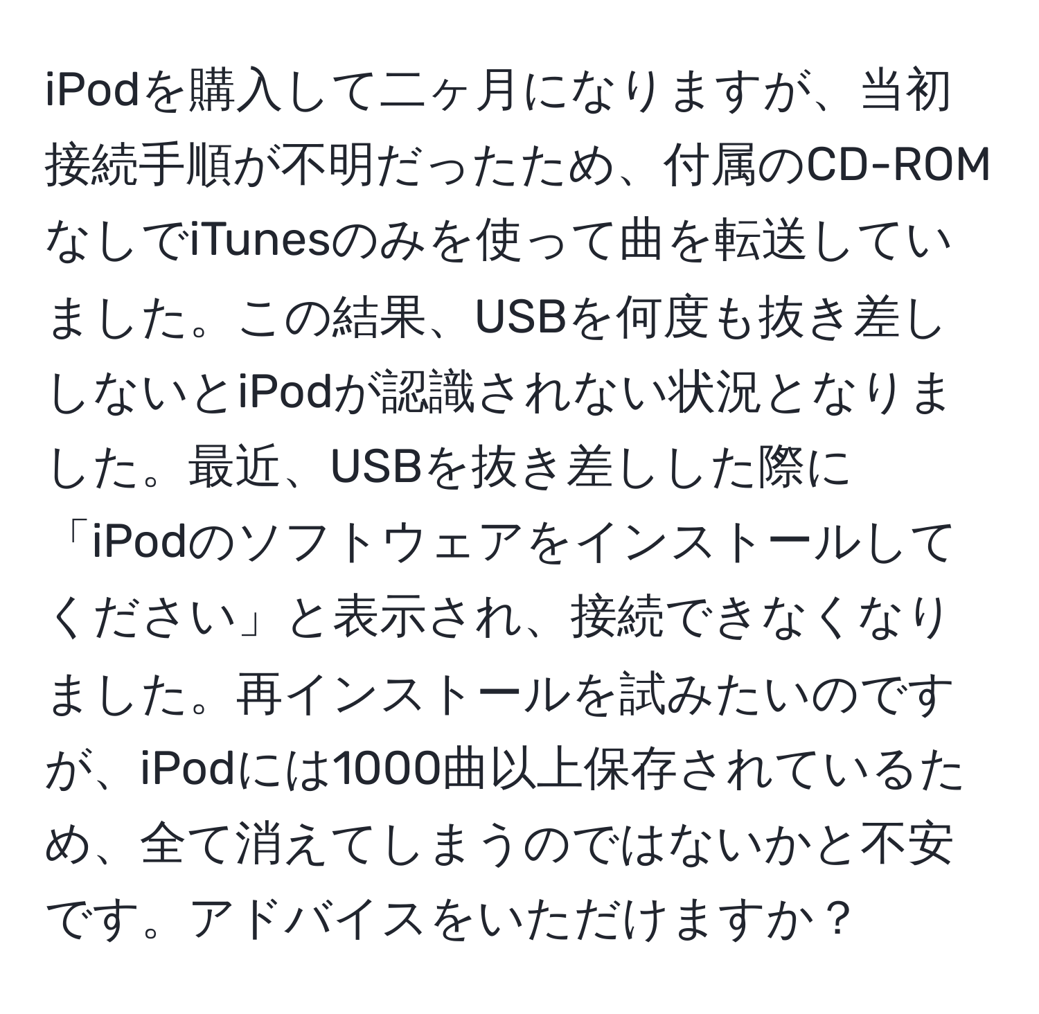 iPodを購入して二ヶ月になりますが、当初接続手順が不明だったため、付属のCD-ROMなしでiTunesのみを使って曲を転送していました。この結果、USBを何度も抜き差ししないとiPodが認識されない状況となりました。最近、USBを抜き差しした際に「iPodのソフトウェアをインストールしてください」と表示され、接続できなくなりました。再インストールを試みたいのですが、iPodには1000曲以上保存されているため、全て消えてしまうのではないかと不安です。アドバイスをいただけますか？