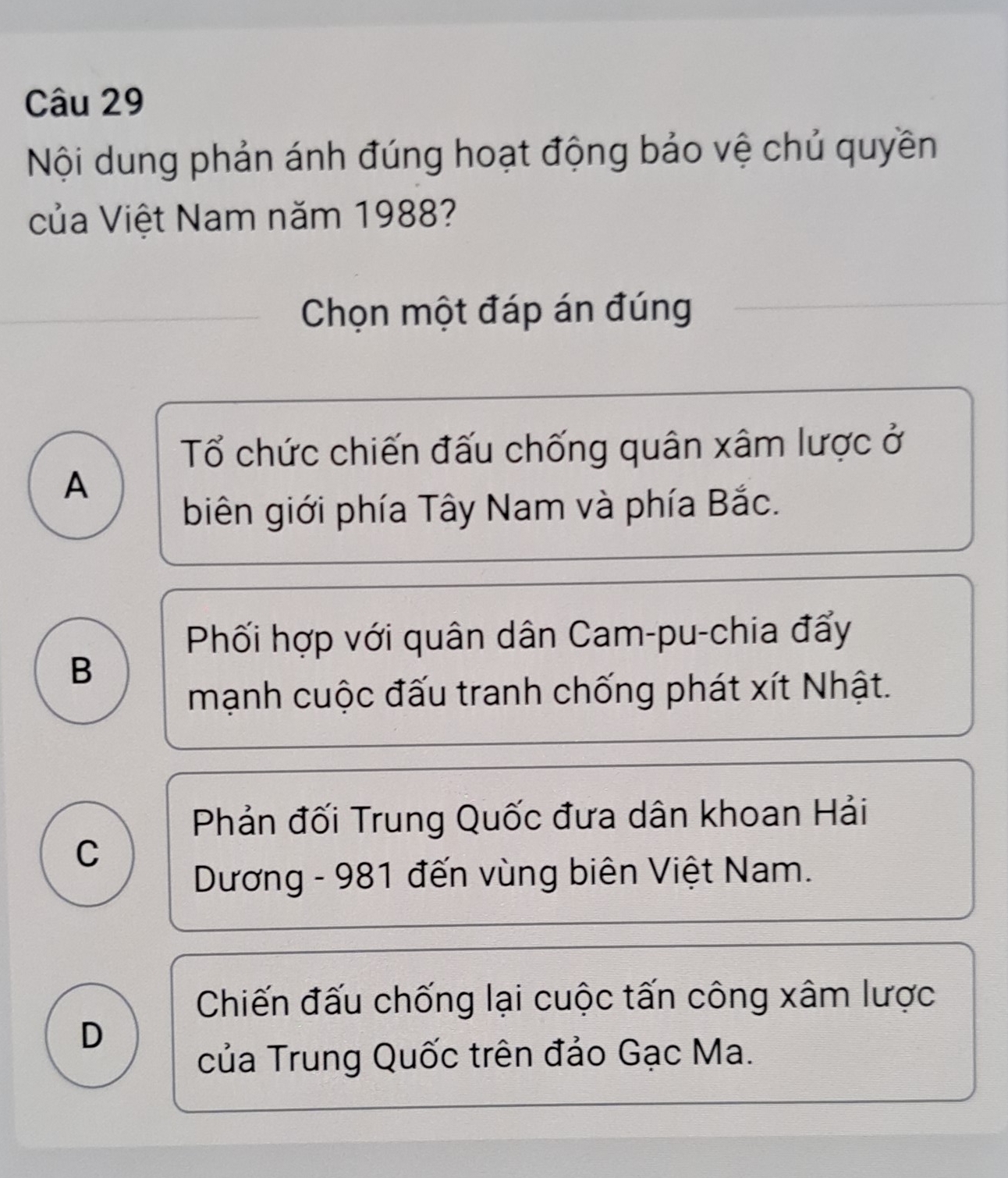 Nội dung phản ánh đúng hoạt động bảo vệ chủ quyền
của Việt Nam năm 1988?
Chọn một đáp án đúng
Tổ chức chiến đấu chống quân xâm lược ở
A
biên giới phía Tây Nam và phía Bắc.
Phối hợp với quân dân Cam-pu-chia đẩy
B
mạnh cuộc đấu tranh chống phát xít Nhật.
Phản đối Trung Quốc đưa dân khoan Hải
C
Dương - 981 đến vùng biên Việt Nam.
Chiến đấu chống lại cuộc tấn công xâm lược
D
của Trung Quốc trên đảo Gạc Ma.