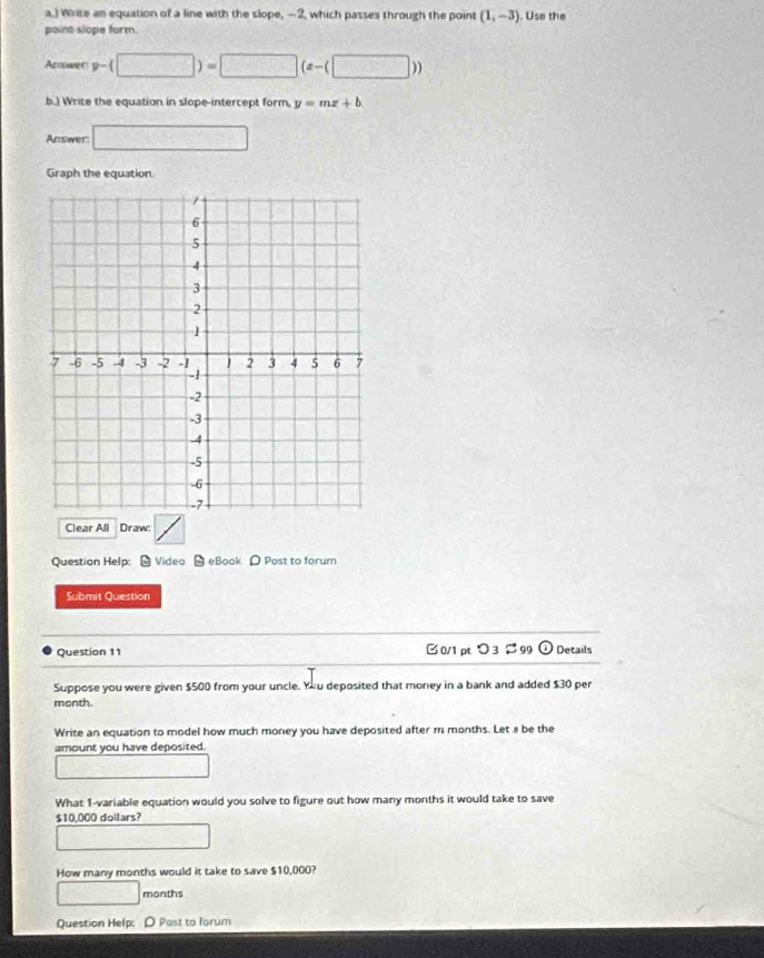 ) Wrise an equation of a line with the slope, — 2, which passes through the point (1,-3). Use the 
point-slope form. 
Answer v-(□ )=□ (z-(□ ))
b.) Write the equation in slope-intercept form, y=mx+b
Answer □ 
Graph the equation 
Clear All Draw: 
Question Help: - Video eBook O Post to forum 
Submit Question 
Question 11 0/1 ptつ399 odot Details 
Suppose you were given $500 from your uncle. You deposited that money in a bank and added $30 per
month. 
Write an equation to model how much money you have deposited after m months. Let a be the 
amount you have deposited. 
What 1 -variable equation would you solve to figure out how many months it would take to save
$10,000 doilars? 
How many months would it take to save $10,000?
□ months
Question Help: D Past to forum