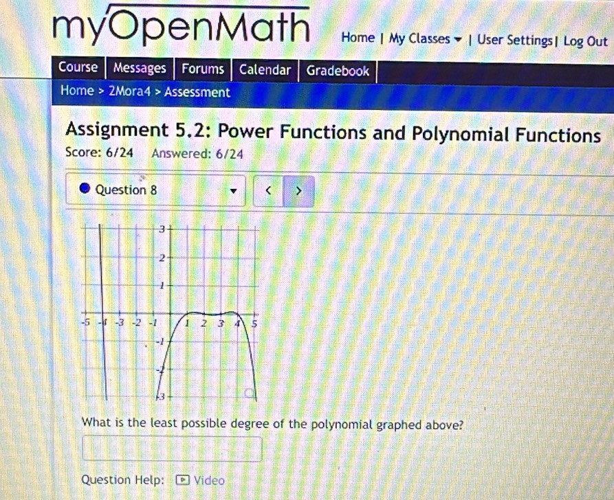 myOpenMath Home | My Classes | User Settings| Log Out 
Course Messages Forums Calendar Gradebook 
Home > 2Mora4 > Assessment 
Assignment 5.2: Power Functions and Polynomial Functions 
Score: 6/24 Answered: 6/24 
Question 8 < > 
What is the least possible degree of the polynomial graphed above? 
Question Help: Video