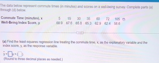 The data below represent commute times (in minutes) and scores on a well-being survey. Complete parts (a) 
through (d) below. 
Commute Time (minutes), x 5 15 30 35 60 72 105
Well-Being Index Score, y 68.9 67.6 65.8 65.3 62.9 62.4 58.6
(a) Find the least-squares regression line treating the commute time, x, as the explanatory variable and the 
index score, y, as the response variable.
hat y=□ x+(□ )
(Round to three decimal places as needed.)