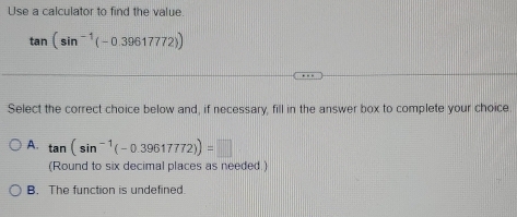 Use a calculator to find the value.
tan (sin^(-1)(-0.39617772))
Select the correct choice below and, if necessary, fill in the answer box to complete your choice.
A. tan (sin^(-1)(-0.39617772))=□
(Round to six decimal places as needed.)
B. The function is undefined.