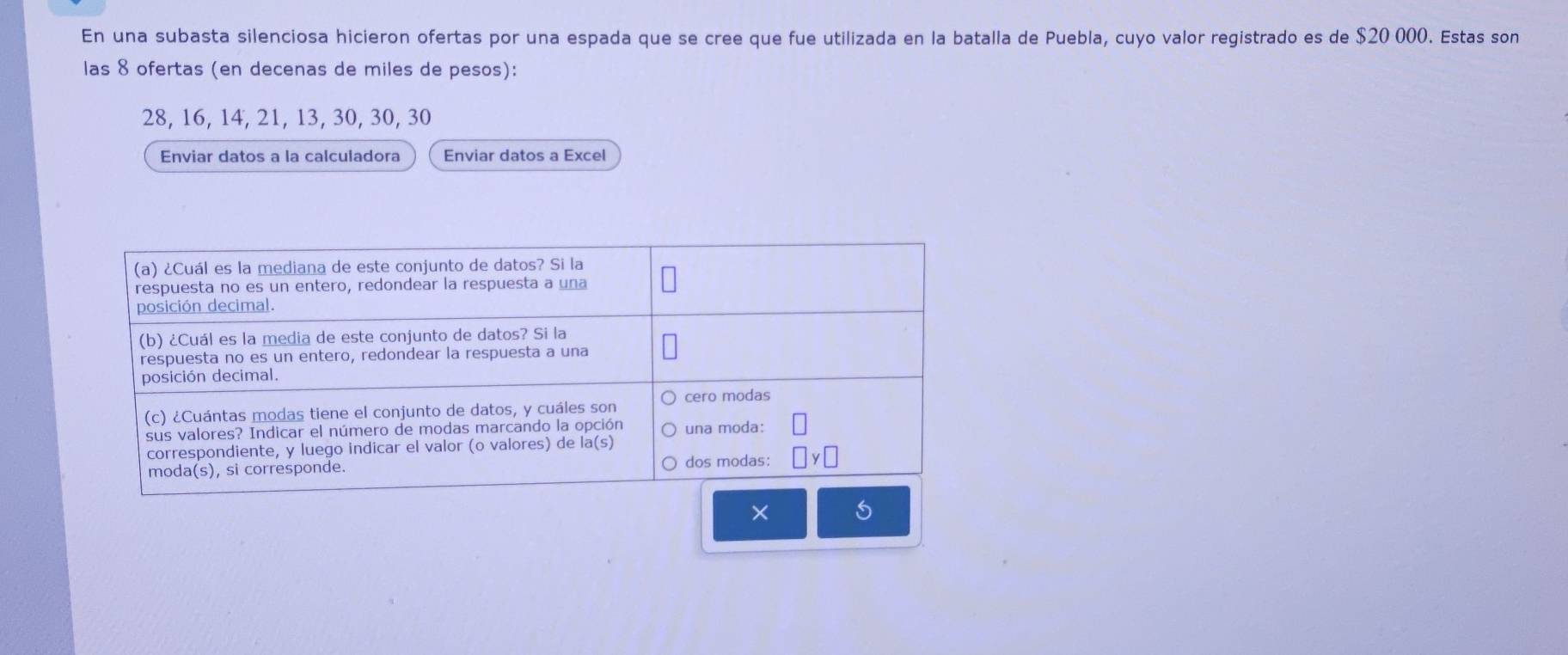 En una subasta silenciosa hicieron ofertas por una espada que se cree que fue utilizada en la batalla de Puebla, cuyo valor registrado es de $20 000. Estas son
las 8 ofertas (en decenas de miles de pesos):
28, 16, 14, 21, 13, 30, 30, 30
Enviar datos a la calculadora Enviar datos a Excel
×