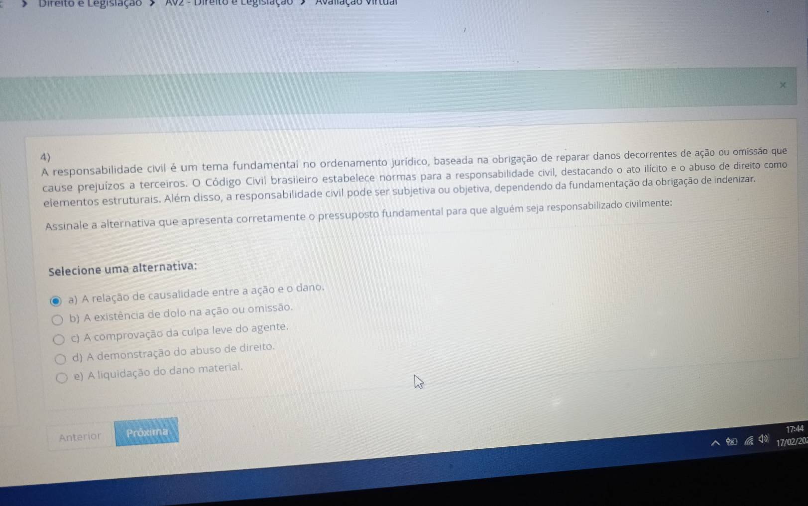 Direito e Legislação ' > 'AV2 - Direito e Legislação Avalação viltua
4)
A responsabilidade civil é um tema fundamental no ordenamento jurídico, baseada na obrigação de reparar danos decorrentes de ação ou omissão que
cause prejuízos a terceiros. O Código Civil brasileiro estabelece normas para a responsabilidade civil, destacando o ato ilícito e o abuso de direito como
elementos estruturais. Além disso, a responsabilidade civil pode ser subjetiva ou objetiva, dependendo da fundamentação da obrigação de indenizar.
Assinale a alternativa que apresenta corretamente o pressuposto fundamental para que alguém seja responsabilizado civilmente:
Selecione uma alternativa:
a) A relação de causalidade entre a ação e o dano.
b) A existência de dolo na ação ou omissão.
c) A comprovação da culpa leve do agente.
d) A demonstração do abuso de direito.
e) A liquidação do dano material,
Anterior Próxima
17:44
9x 17/02/20