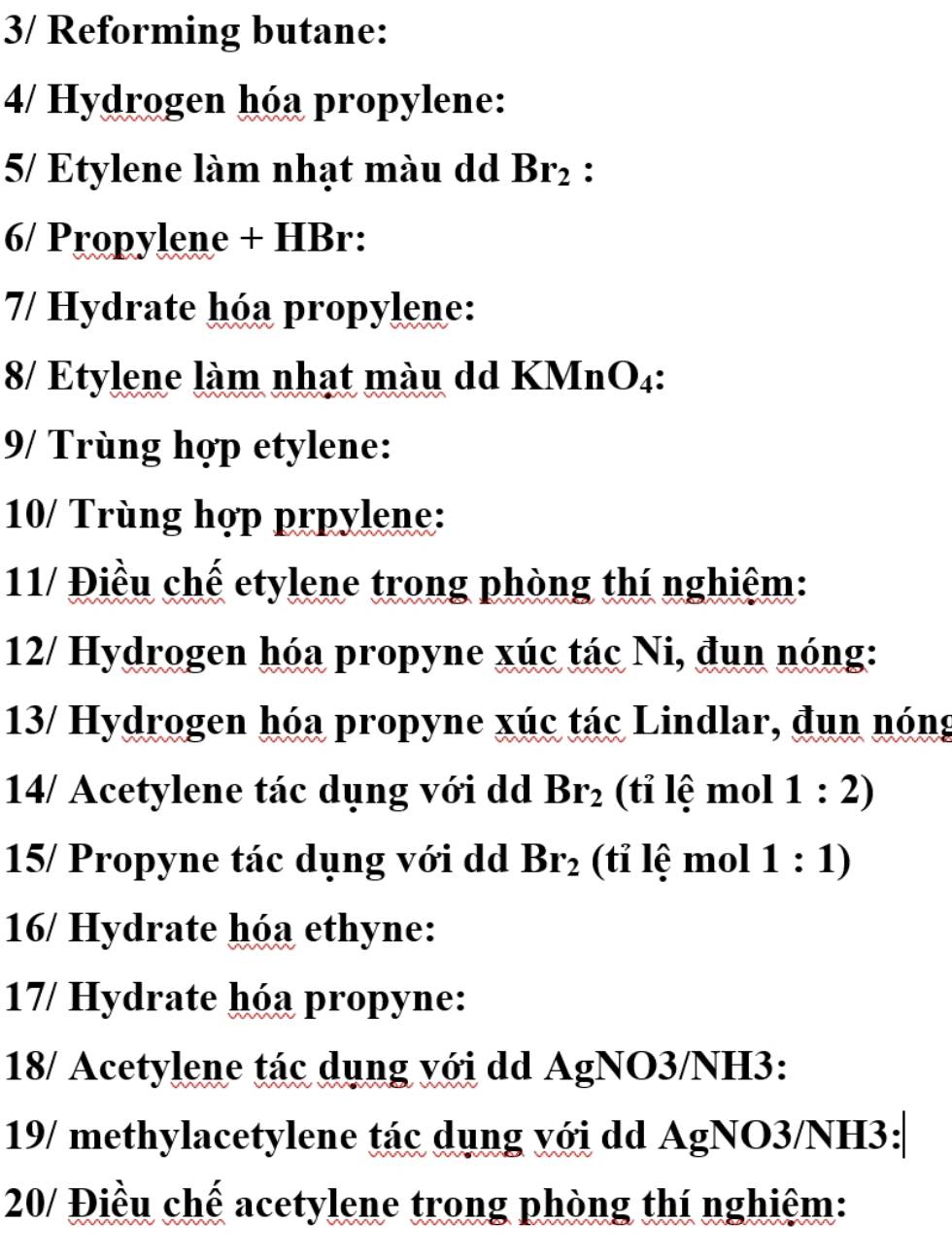 3/ Reforming butane: 
4/ Hydrogen hóa propylene: 
5/ Etylene làm nhạt màu dd Br_2 : 
6/ Propylene + HBr: 
7/ Hydrate hóa propylene: 
8/ Etylene làm nhạt màu dd KMnO₄: 
9/ Trùng hợp etylene: 
10/ Trùng hợp prpylene: 
11/ Điều chế etylene trong phòng thí nghiệm: 
12/ Hydrogen hóa propyne xúc tác Ni, đun nóng: 
13/ Hydrogen hóa propyne xúc tác Lindlar, đun nóng 
14/ Acetylene tác dụng với dd Br_2 (tỉ lệ mol 1:2)
15/ Propyne tác dụng với dd Br_2 (tỉ lệ mol 1:1)
16/ Hydrate hóa ethyne: 
17/ Hydrate hóa propyne: 
18/ Acetylene tác dụng với dd AgNO3/NH3: 
19/ methylacetylene tác dụng với dd AgNO3/NH3: 
20/ Điều chế acetylene trong phòng thí nghiệm: