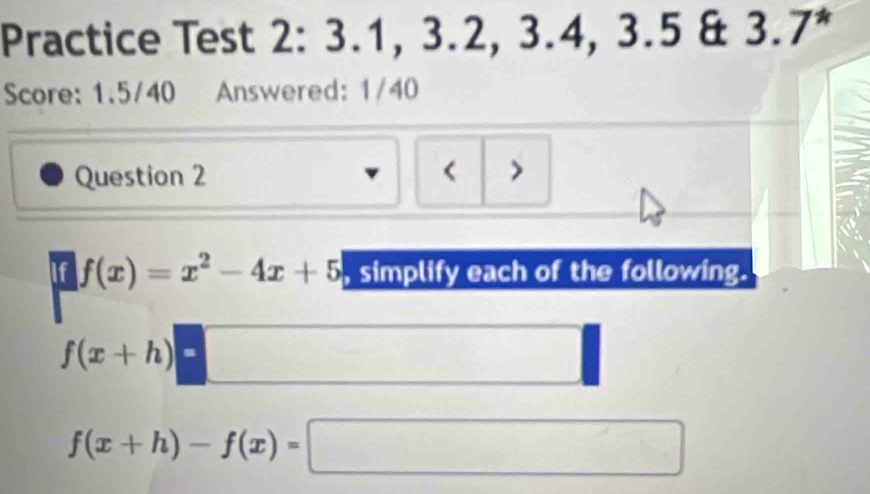 Practice Test 2: 3.1, 3.2, 3.4, 3.5 & 3.7^*
Score: 1.5/40 Answered: 1/40 
Question 2 < > 
if d= 1/2  1/2 = □ /□  
f(x)=x^2-4x+5 , simplify each of the following.
f(x+h)=
f(x+h)-f(x)=□