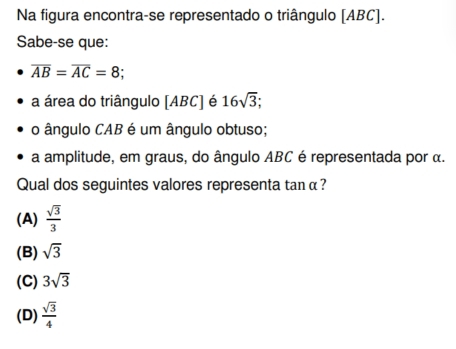 Na figura encontra-se representado o triângulo [ ABC ].
Sabe-se que:
overline AB=overline AC=8; 
a área do triângulo [ ABC ] é 16sqrt(3); 
o ângulo CAB é um ângulo obtuso;
a amplitude, em graus, do ângulo ABC é representada por α.
Qual dos seguintes valores representa tan α ?
(A)  sqrt(3)/3 
(B) sqrt(3)
(C) 3sqrt(3)
(D)  sqrt(3)/4 