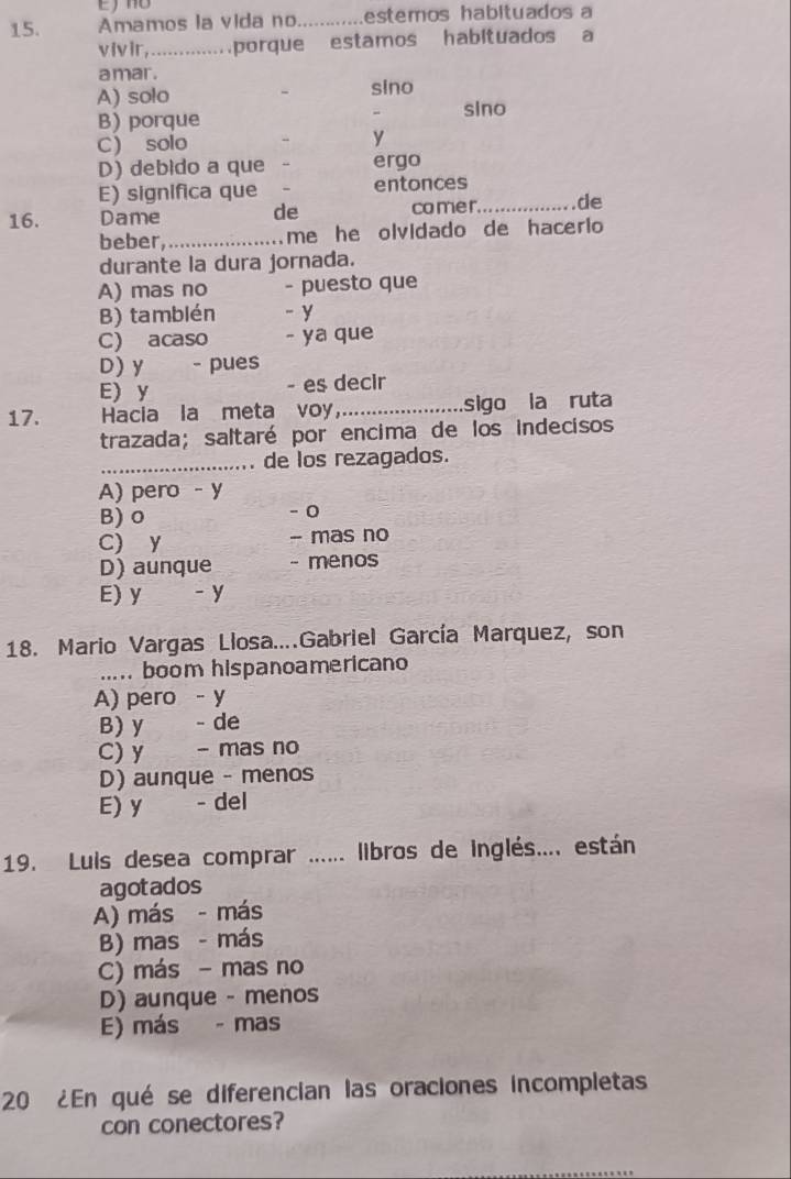 Amamos la vida no _estemos habituados a
vivir,... porque estamos habltuados a
amar .
A) solo sino
sino
B) porque
C solo
y
D) debido a que ergo
E) significa que entonces
16. Dame de comer_ de
beber,_
me he olvidado de hacerio 
durante la dura jornada.
A) mas no - puesto que
B) tamblén - y
C) acaso - ya que
D) y - pues
E)y - es decir
17. Hacia la meta voy_ sigo la ruta
trazada; saltaré por encima de los indecisos
_,. de los rezagados.
A) pero - y
B) o - 0
C) y - mas no
D) aunque - menos
E) y -y
18. Mario Vargas Llosa....Gabriel García Marquez, son
..... boom hispanoamericano
A) pero - y
B) y - de
C) y - mas no
D) aunque - menos
E) y - del
19. Luis desea comprar ...... libros de inglés.... están
agotados
A) más - más
B) mas - más
C) más - mas no
D) aunque - menos
E) más - mas
20 ¿En qué se diferencian las oraciones incompletas
con conectores?