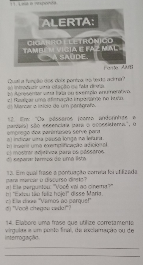 Leïa e responda.
ALERTA:
Cigarro EletrôniCo
TAmBéM VICIA E FAZ MAL
A SAÜDE.
Fonte: AMB
Qual a função dos dois pontos no texto acima?
a) introduzir uma citação ou fala direta.
b) Apresentar uma lista ou exemplo enumerativo.
c) Realçar uma afirmação importante no texto.
d) Marcar o início de um parágrafo.
12. Em: "Os pássaros (como andorinhas e
pardais) são essenciais para o ecossistema.", o
emprego dos parênteses serve para
a) indicar uma pausa longa na leitura.
b) inserir uma exemplificação adicional.
c) mostrar adjetivos para os pássaros.
d) separar termos de uma lista.
13. Em qual frase a pontuação correta foi utilizada
para marcar o discurso direto?
a) Ele perguntou: "Você vai ao cinema?"
b) 'Estou tão feliz hoje!' disse Maria.
c) Ela disse "Vamos ao parque!"
d) "Você chegou cedo!"?
14. Elabore uma frase que utilize corretamente
virgulas e um ponto final, de exclamação ou de
interrogação.
_
_