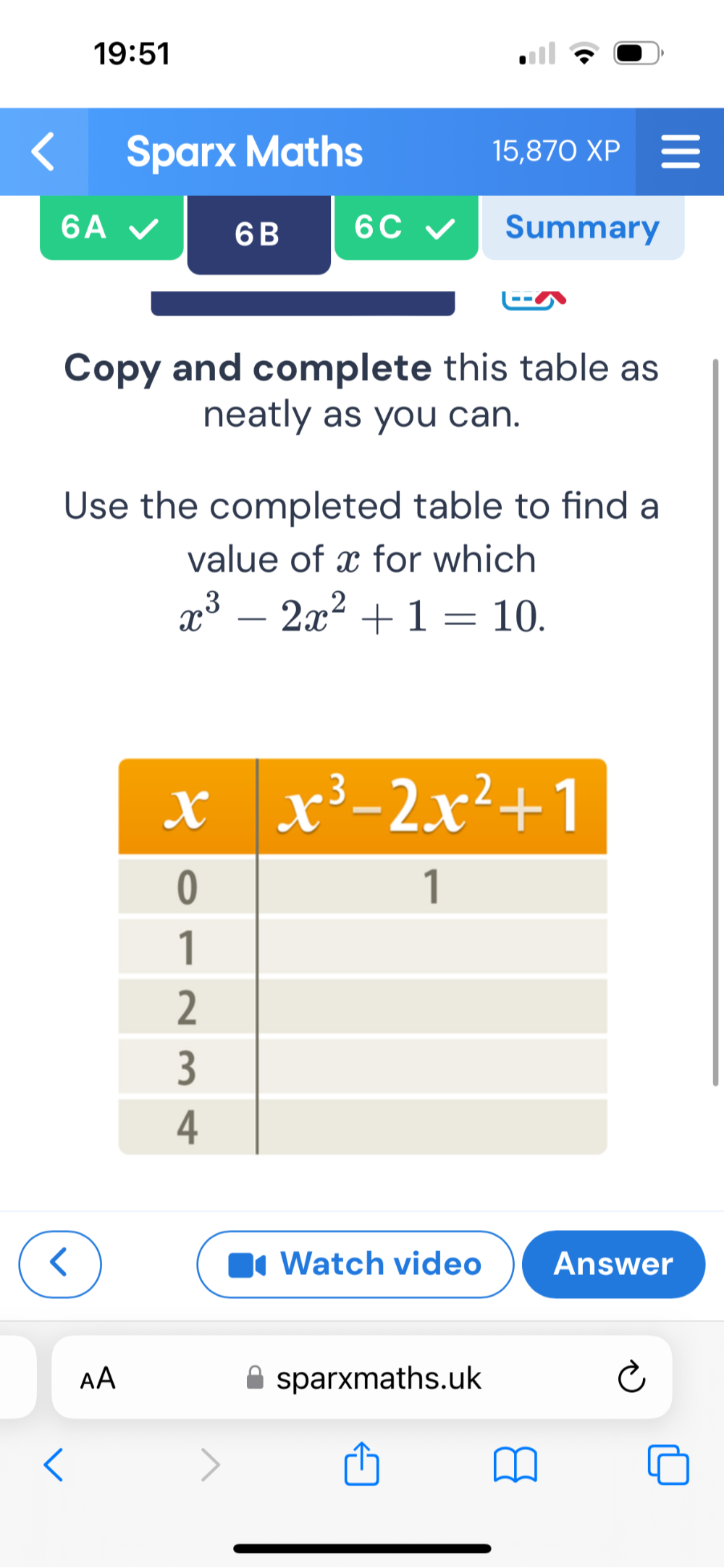 19:51
Sparx Maths 15, ,870 XP
6A Summary
6B 6C
Copy and complete this table as
neatly as you can.
Use the completed table to find a
value of x for which
x^3-2x^2+1=10.
Watch video Answer
AA sparxmaths.uk