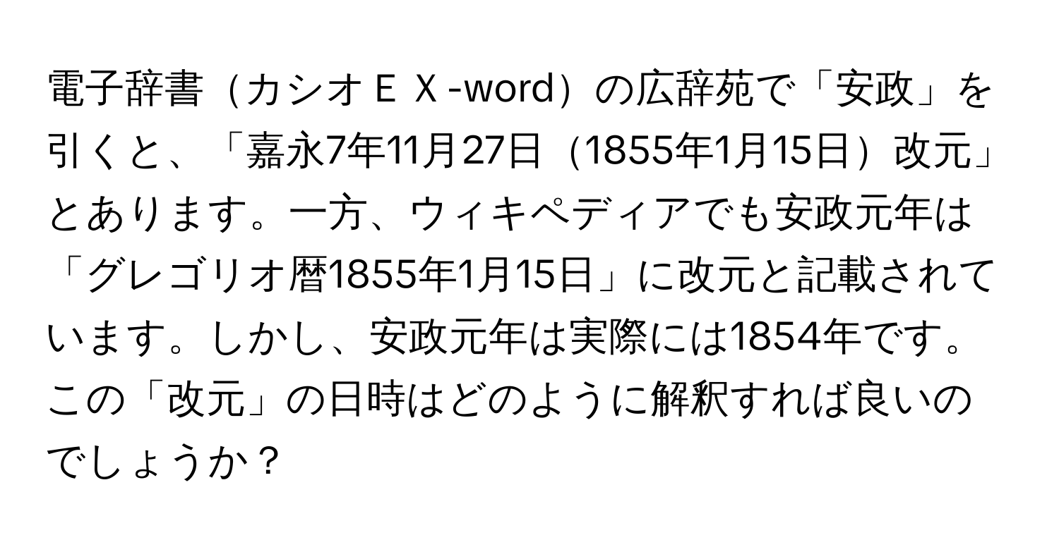 電子辞書カシオＥＸ-wordの広辞苑で「安政」を引くと、「嘉永7年11月27日1855年1月15日改元」とあります。一方、ウィキペディアでも安政元年は「グレゴリオ暦1855年1月15日」に改元と記載されています。しかし、安政元年は実際には1854年です。この「改元」の日時はどのように解釈すれば良いのでしょうか？