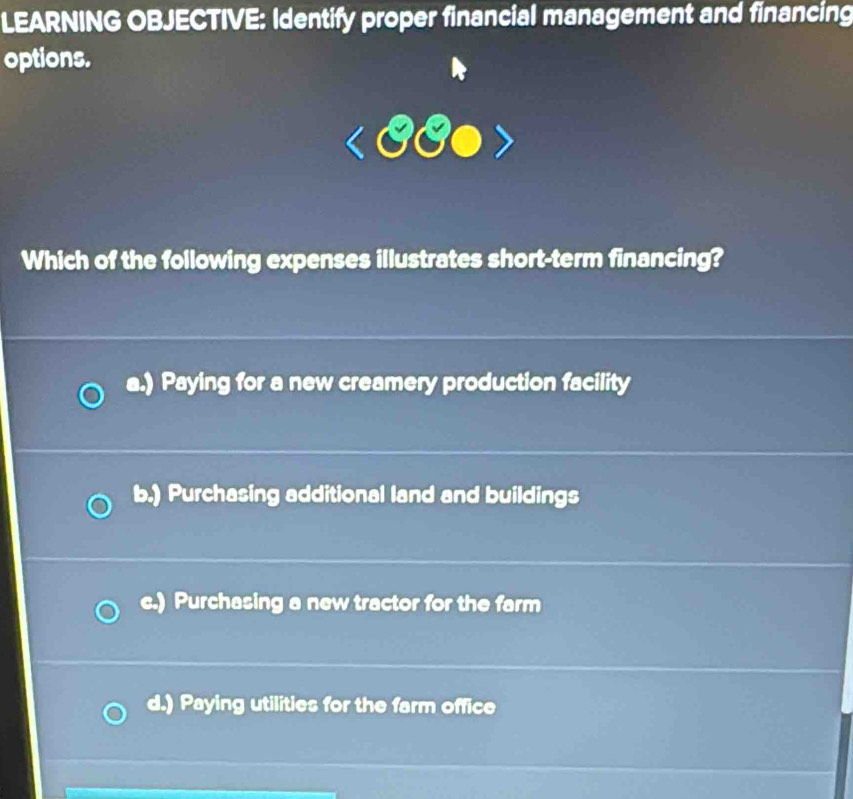 LEARNING OBJECTIVE: Identify proper financial management and financing
options.
Which of the following expenses illustrates short-term financing?
a.) Paying for a new creamery production facility
b.) Purchasing additional land and buildings
c.) Purchasing a new tractor for the farm
d.) Paying utilities for the farm office