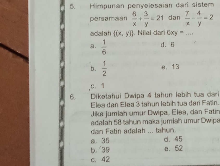 Himpunan penyelesaian dari sistem
persamaan  6/x + 3/y =21 dan  7/x - 4/y =2
adalah  (x,y). Nilai dari 6xy= .... _
a.  1/6 
d. 6
b.  1/2  e. 13
c. 1
6. Diketahui Dwipa 4 tahun lebih tua dari
Elea dan Elea 3 tahun lebih tua dari Fatin.
Jika jumlah umur Dwipa, Elea, dan Fatin
adalah 58 tahun maka jumlah umur Dwipa
dan Fatin adalah ... tahun.
a. 35 d. 45
b. 39 e. 52
c. 42