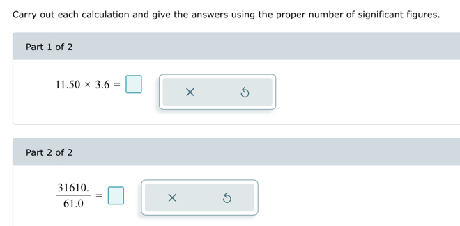 Carry out each calculation and give the answers using the proper number of significant figures. 
Part 1 of 2
11.50* 3.6=□ × 
Part 2 of 2
 (31610.)/61.0 =□ ×