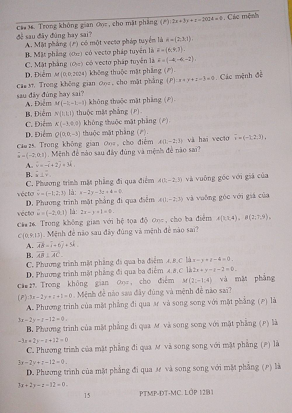 Cầu 36. Trong không gian Oxy= , cho mặt phăng (P):2x+3y+z-2024=0. Các mệnh
đề sau đây đúng hay sai?
A. Mặt phẳng (P) có một vectơ pháp tuyến là overline n=(2;3;1).
B. Mặt phẳng (0x) có vectơ pháp tuyển là overline n=(6;9;3).
C. Mặt phăng (Oyz) có vectơ pháp tuyến là overline n=(-4;-6;-2).
D. Điểm M(0;0;2024) không thuộc mặt phẳng (P).
Câu 37. Trong không gian Oxy , cho mặt phẳng (P):x+y+z-3=0. Các mệnh đề
sau đây đúng hay sai?
A. Điểm M(-1;-1;-1) không thuộc mặt phẳng (P).
B. Điểm N(1;1;1) thuộc mặt phẳng (P).
C. Điểm K(-3;0;0) không thuộc mặt phẳng (P).
D. Điểm Q(0;0;-3) thuộc mặt phẳng (P).
Cầu 25. Trong không gian Oxyz , cho điểm A(1;-2;3) và hai vectơ overline v=(-1;2;3),
overline u=(-2;0;1). Mệnh đề nào sau đây đúng và mệnh đề nào sai?
A. overline v=-overline -i+2vector j+3vector k.
B. overline u⊥ overline v.
C. Phương trình mặt phẳng đi qua điểm A(1;-2;3) và vuông góc với giá của
vécto overline v=(-1;2;3) là: x-2y-3z+4=0.
D. Phương trình mặt phẳng đi qua điểm A(1;-2;3) và vuông góc với giá của
vécto vector u=(-2;0;1) là: 2x-y+1=0.
Câu 26. Trong không gian với hệ tọa độ Oxy= , cho ba điểm A(1;1;4),B(2;7;9),
C(0;9:13) Mệnh đề nào sau đây đúng và mệnh đề nào sai?
A. overline AB=overline i+6overline j+5overline k.
B. overline AB⊥ overline AC.
C. Phương trình mặt phẳng đi qua ba điểm A.B,C là x-y+z-4=0.
D. Phương trình mặt phẳng đi qua ba điểm A,B,C là 2x+y-z-2=0.
Câu 27. Trong không gian Oxyz , cho điểm M(2;-1;4) và mặt phẳng
(P):3x-2y+z+1=0 Mệnh đề nào sau đây đúng và mệnh đề nào sai?
A. Phương trình của mặt phẳng đi qua M và song song với mặt phẳng (P) là
3x-2y-z-12=0.
B. Phương trình của mặt phẳng đi qua M và song song với mặt phẳng (P) là
-3x+2y-z+12=0
C. Phương trình của mặt phẳng đi qua M và song song với mặt phẳng (P) là
3x-2y+z-12=0.
D. Phương trình của mặt phẳng đi qua M và song song với mặt phẳng (P) là
3x+2y-z-12=0.
15 PTMP-ĐT-MC. LỚP 12B1