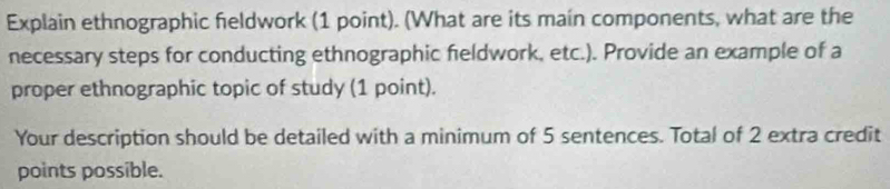 Explain ethnographic feldwork (1 point). (What are its main components, what are the 
necessary steps for conducting ethnographic feldwork, etc.). Provide an example of a 
proper ethnographic topic of study (1 point). 
Your description should be detailed with a minimum of 5 sentences. Total of 2 extra credit 
points possible.