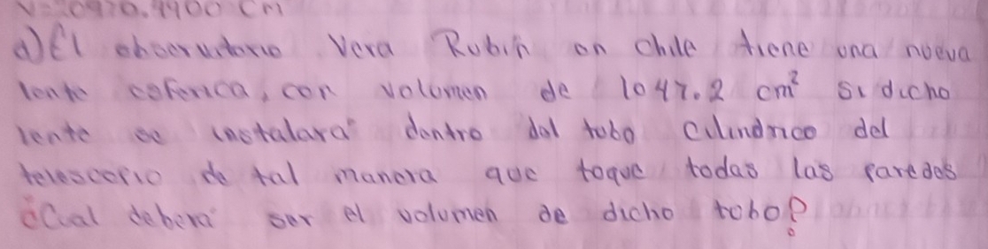 dfl eboeruntere Vera Rubit on chile fiene ona noeva 
lont copenca, con volumen de 1047.2cm^2 si dicho 
leate so instalara' dontro do1 tob0 culndnco dell 
telescorio do tal manera aue toque todas las paredes 
iCal debere ser el volomen de dicho tobo?