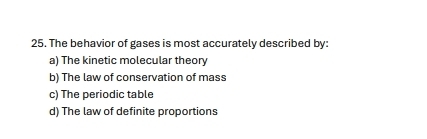 The behavior of gases is most accurately described by:
a) The kinetic molecular theory
b) The law of conservation of mass
c) The periodic table
d) The law of definite proportions